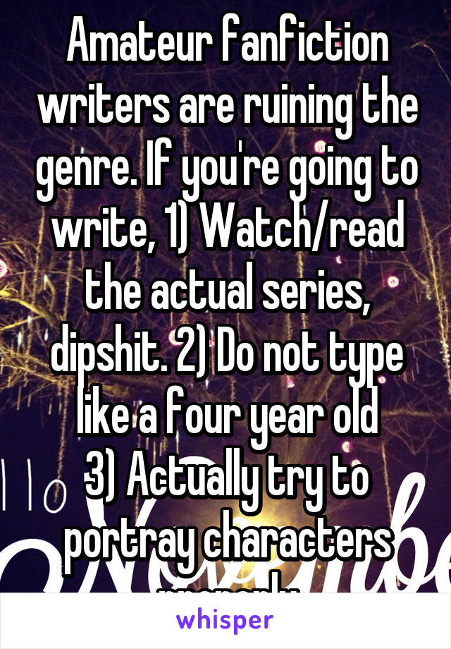 Amateur fanfiction writers are ruining the genre. If you're going to write, 1) Watch/read the actual series, dipshit. 2) Do not type like a four year old
3) Actually try to portray characters properly