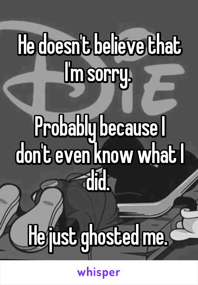 He doesn't believe that I'm sorry. 

Probably because I don't even know what I did. 

He just ghosted me. 