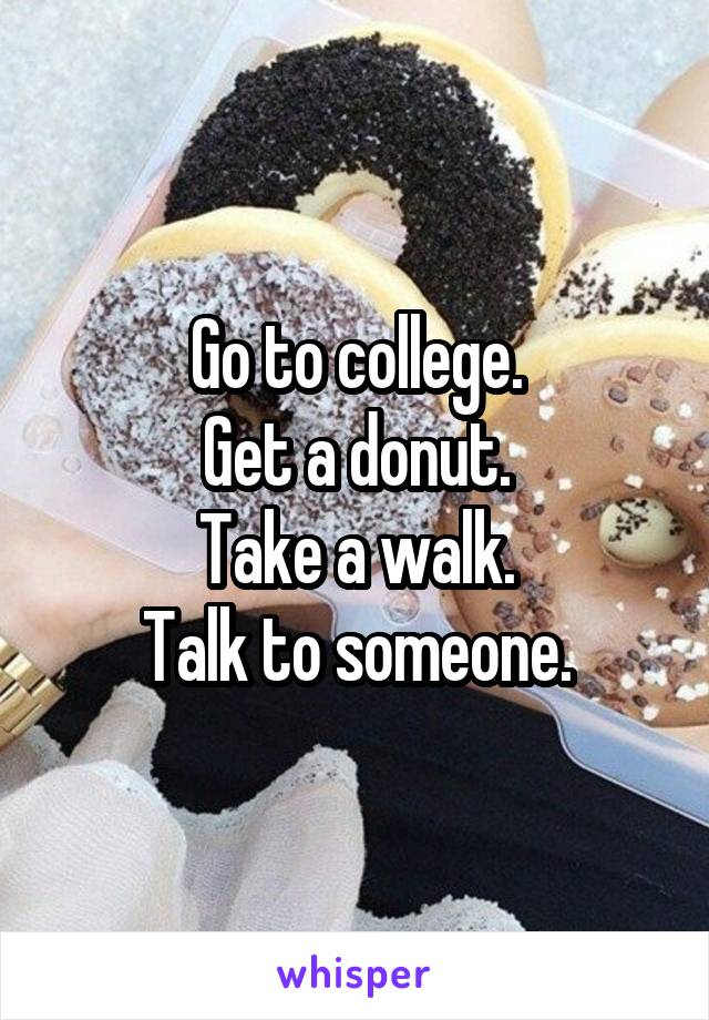 Go to college.
Get a donut.
Take a walk.
Talk to someone.