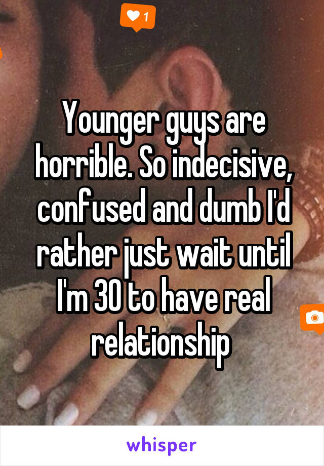 Younger guys are horrible. So indecisive, confused and dumb I'd rather just wait until I'm 30 to have real relationship 