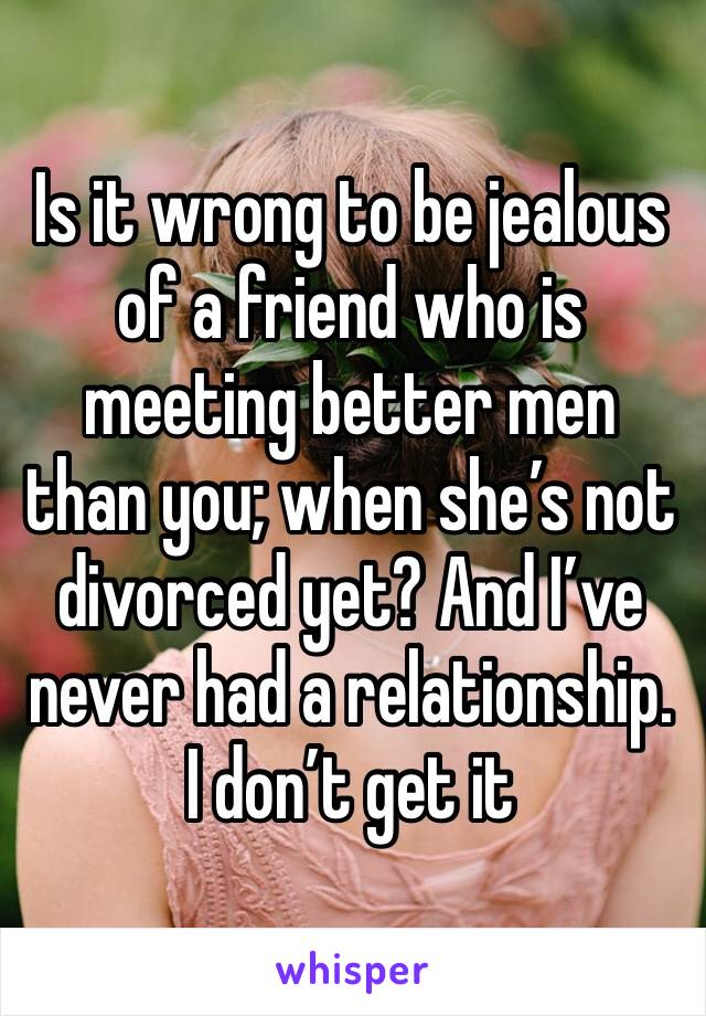 Is it wrong to be jealous of a friend who is meeting better men than you; when she’s not divorced yet? And I’ve never had a relationship. I don’t get it 