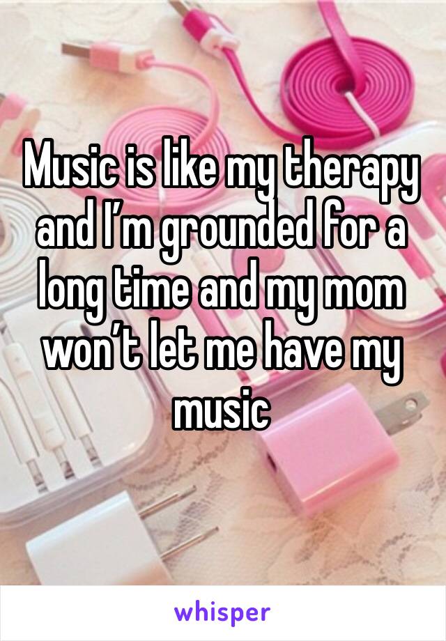 Music is like my therapy and I’m grounded for a long time and my mom won’t let me have my music