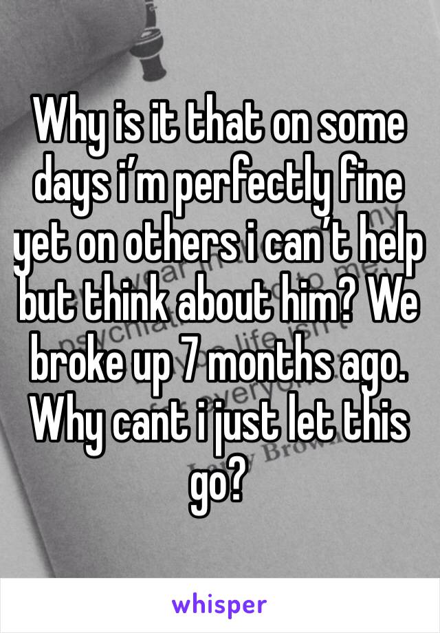 Why is it that on some days i’m perfectly fine yet on others i can’t help but think about him? We broke up 7 months ago. Why cant i just let this go?