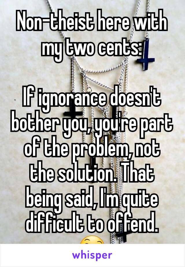 Non-theist here with my two cents:

If ignorance doesn't bother you, you're part of the problem, not the solution. That being said, I'm quite difficult to offend. 😄