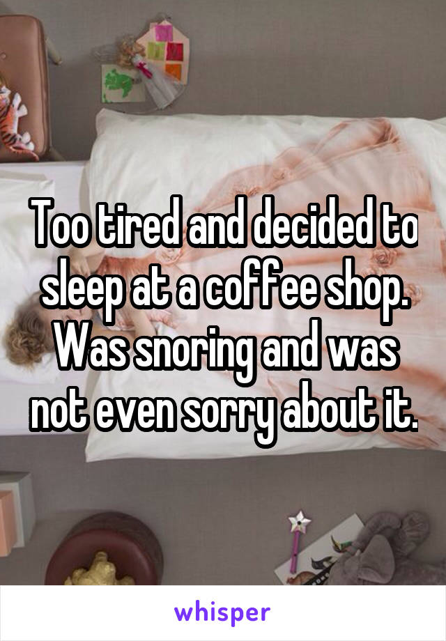 Too tired and decided to sleep at a coffee shop. Was snoring and was not even sorry about it.