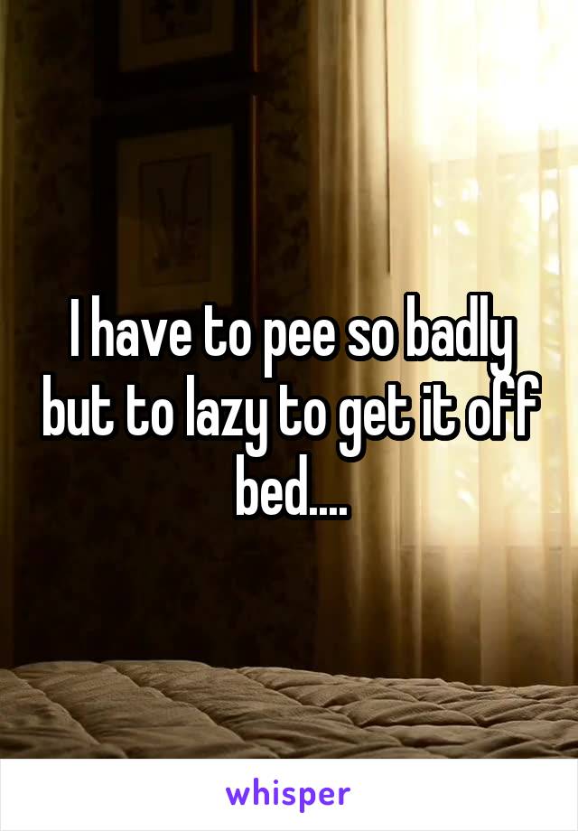 I have to pee so badly but to lazy to get it off bed....