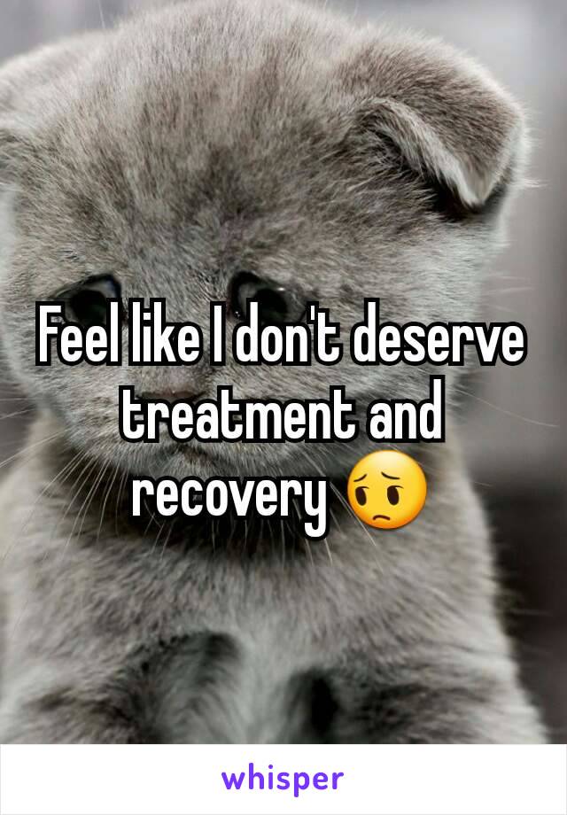 Feel like I don't deserve treatment and recovery 😔