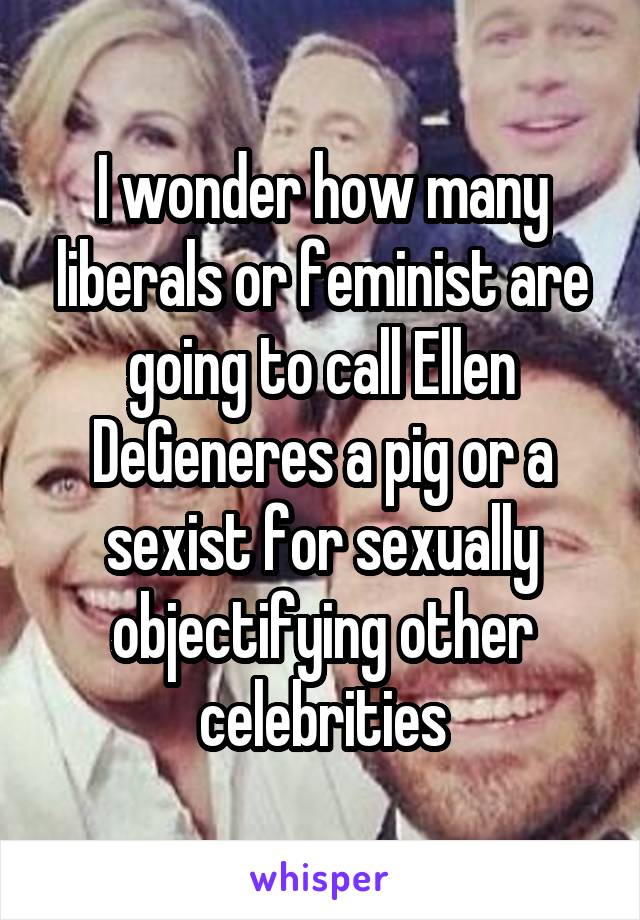 I wonder how many liberals or feminist are going to call Ellen DeGeneres a pig or a sexist for sexually objectifying other celebrities