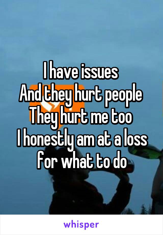 I have issues 
And they hurt people 
They hurt me too 
I honestly am at a loss for what to do