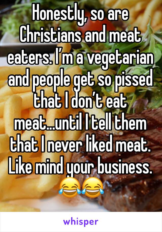 Honestly, so are Christians and meat eaters. I’m a vegetarian and people get so pissed that I don’t eat meat...until I tell them that I never liked meat. Like mind your business. 😂😂