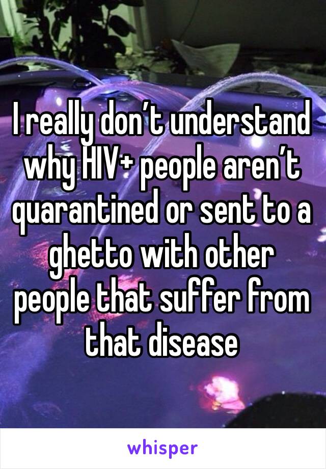 I really don’t understand why HIV+ people aren’t quarantined or sent to a ghetto with other people that suffer from that disease 