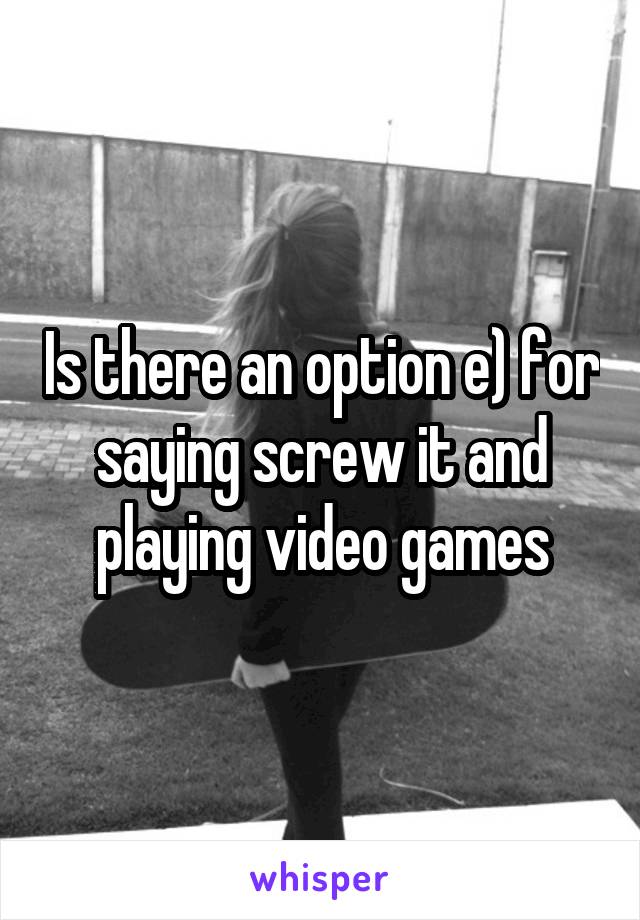 Is there an option e) for saying screw it and playing video games