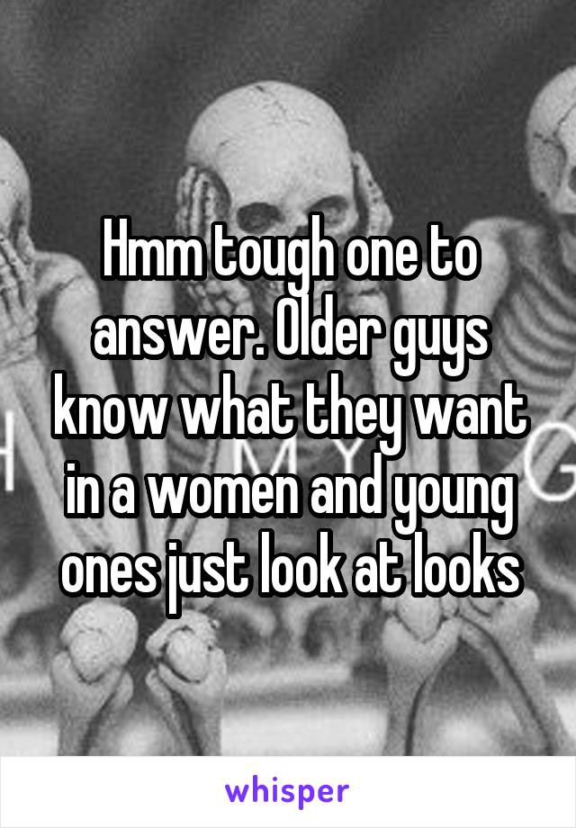 Hmm tough one to answer. Older guys know what they want in a women and young ones just look at looks