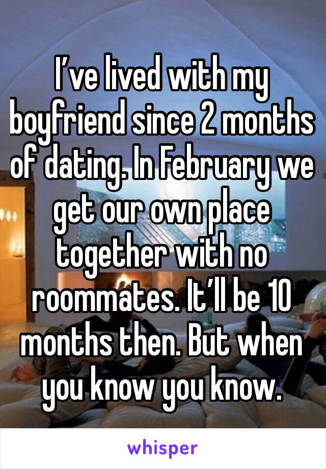 I’ve lived with my boyfriend since 2 months of dating. In February we get our own place together with no roommates. It’ll be 10 months then. But when you know you know. 