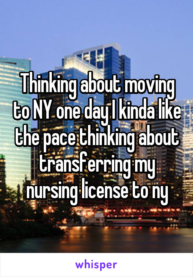 Thinking about moving to NY one day I kinda like the pace thinking about transferring my nursing license to ny