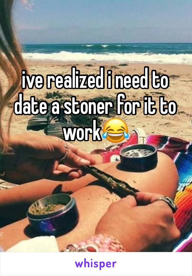 ive realized i need to date a stoner for it to work😂