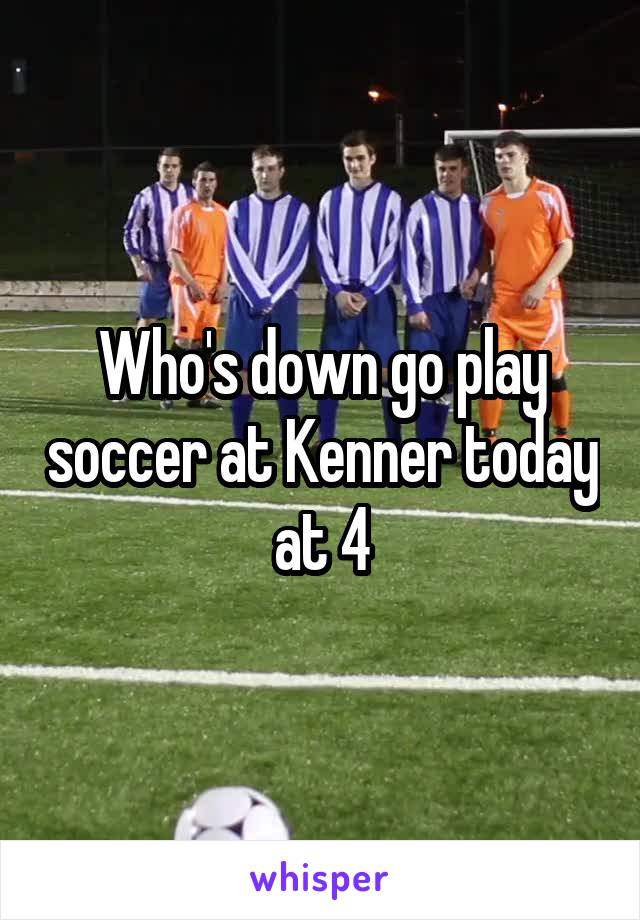 Who's down go play soccer at Kenner today at 4