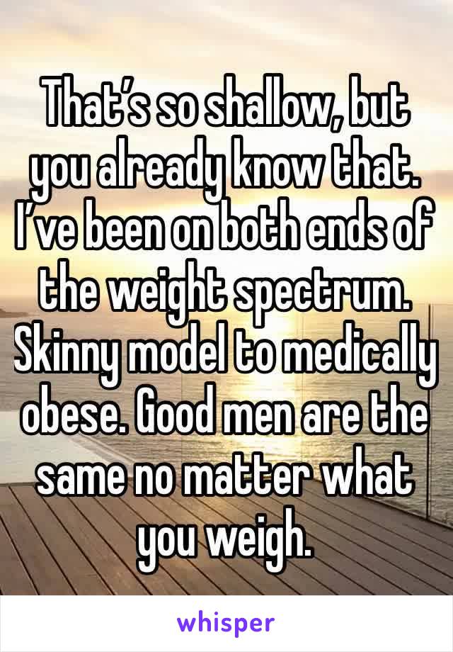 That’s so shallow, but you already know that. I’ve been on both ends of the weight spectrum. Skinny model to medically obese. Good men are the same no matter what you weigh.