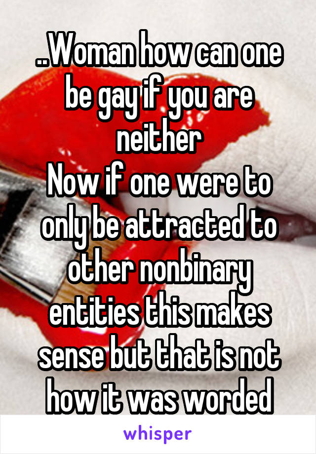 ..Woman how can one be gay if you are neither
Now if one were to only be attracted to other nonbinary entities this makes sense but that is not how it was worded