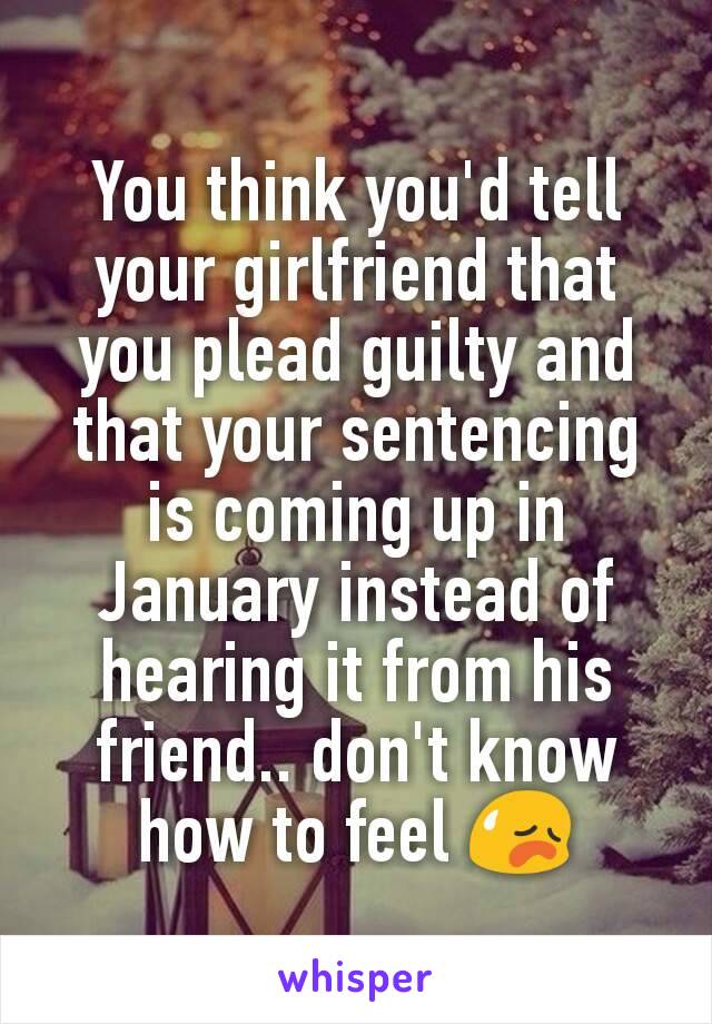 You think you'd tell your girlfriend that you plead guilty and that your sentencing is coming up in January instead of hearing it from his friend.. don't know how to feel 😥