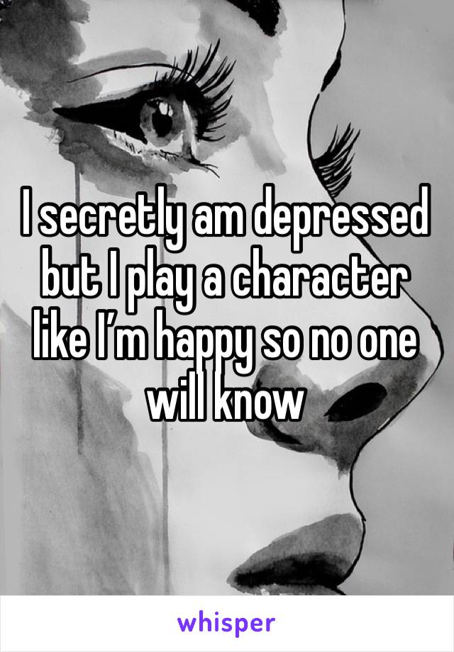 I secretly am depressed but I play a character like I’m happy so no one will know