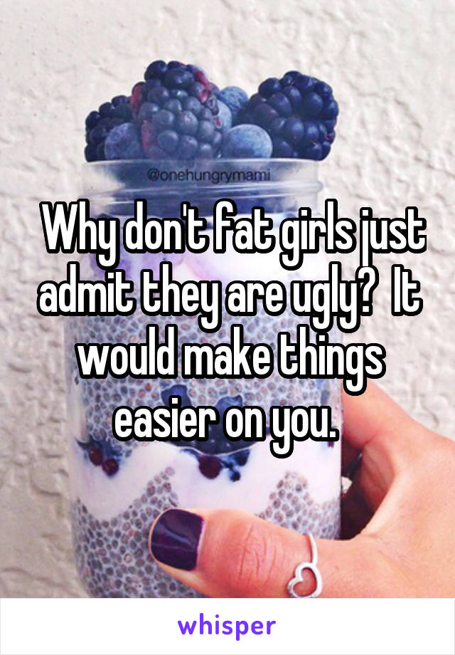  Why don't fat girls just admit they are ugly?  It would make things easier on you. 