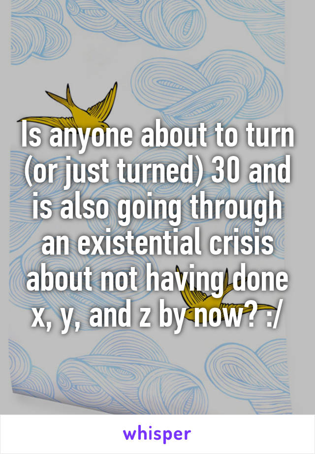 Is anyone about to turn (or just turned) 30 and is also going through an existential crisis about not having done x, y, and z by now? :/