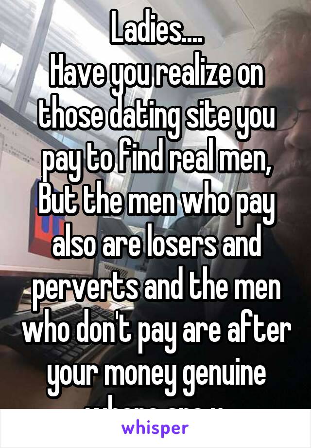 Ladies....
Have you realize on those dating site you pay to find real men,
But the men who pay also are losers and perverts and the men who don't pay are after your money genuine where are u.