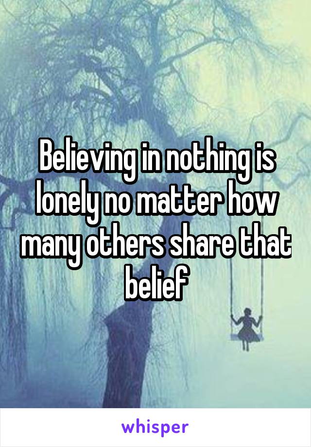 Believing in nothing is lonely no matter how many others share that belief