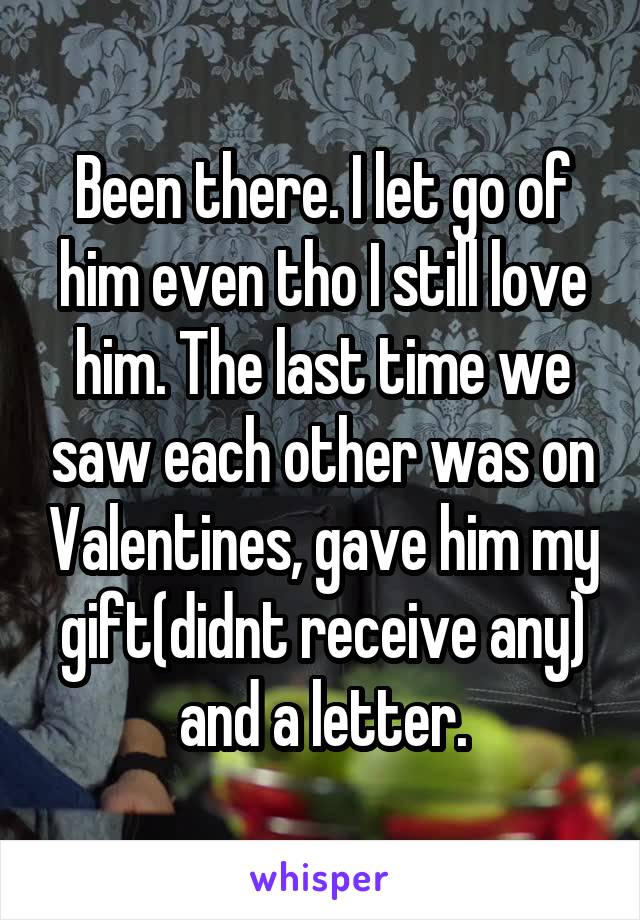 Been there. I let go of him even tho I still love him. The last time we saw each other was on Valentines, gave him my gift(didnt receive any) and a letter.