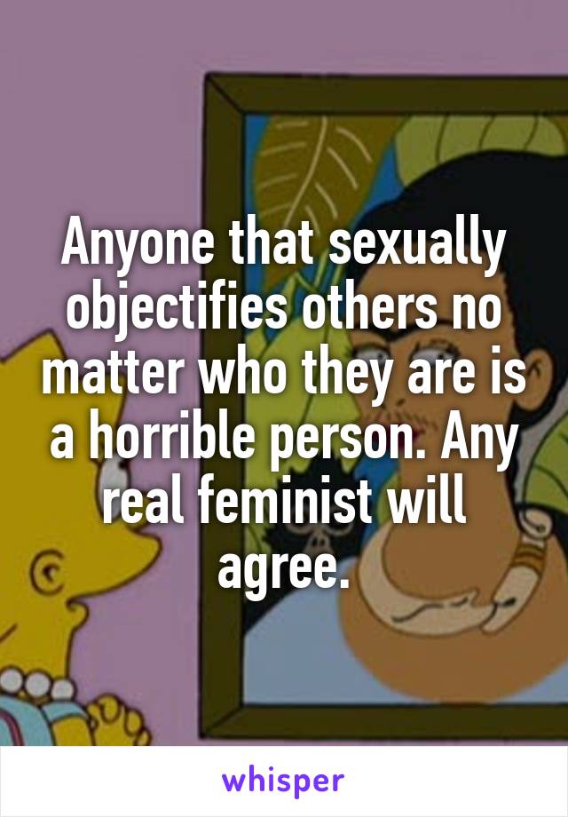 Anyone that sexually objectifies others no matter who they are is a horrible person. Any real feminist will agree.