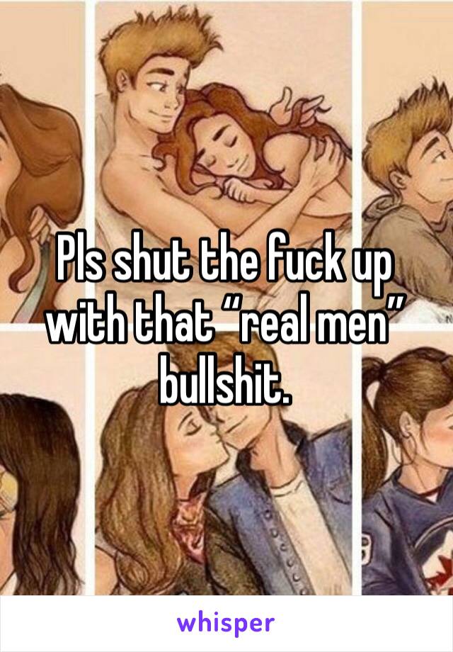 Pls shut the fuck up with that “real men” bullshit. 