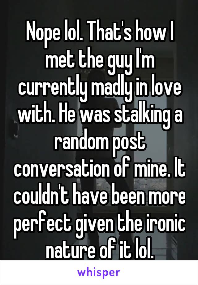 Nope lol. That's how I met the guy I'm currently madly in love with. He was stalking a random post conversation of mine. It couldn't have been more perfect given the ironic nature of it lol.