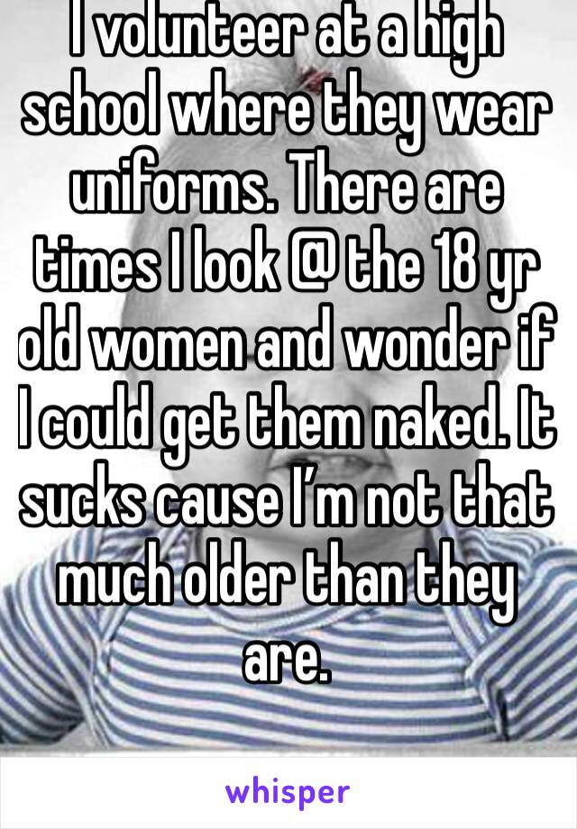 I volunteer at a high school where they wear uniforms. There are times I look @ the 18 yr old women and wonder if I could get them naked. It sucks cause I’m not that much older than they are. 