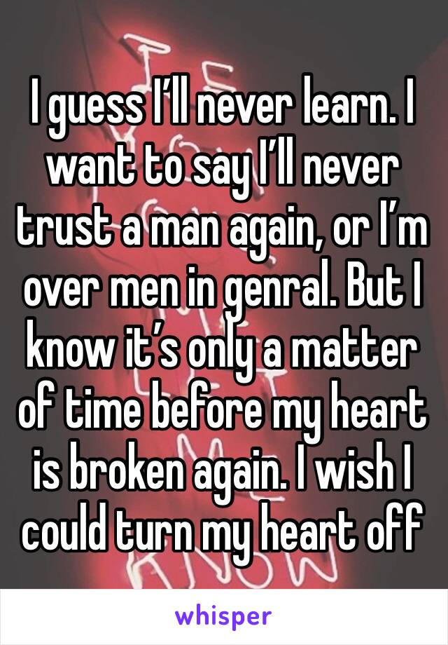 I guess I’ll never learn. I want to say I’ll never trust a man again, or I’m over men in genral. But I know it’s only a matter of time before my heart is broken again. I wish I could turn my heart off