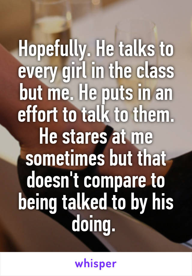 Hopefully. He talks to every girl in the class but me. He puts in an effort to talk to them. He stares at me sometimes but that doesn't compare to being talked to by his doing. 