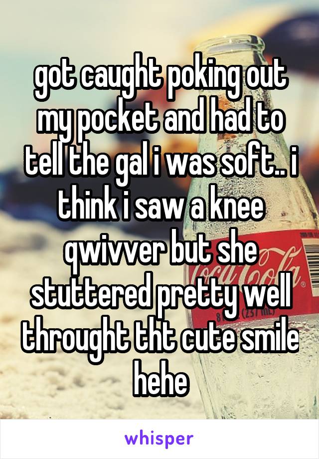 got caught poking out my pocket and had to tell the gal i was soft.. i think i saw a knee qwivver but she stuttered pretty well throught tht cute smile hehe