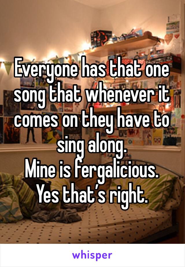 Everyone has that one song that whenever it comes on they have to sing along.
Mine is fergalicious.
Yes that’s right.