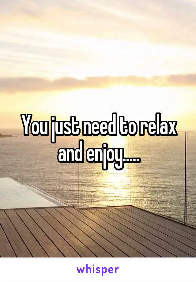 You just need to relax and enjoy.....