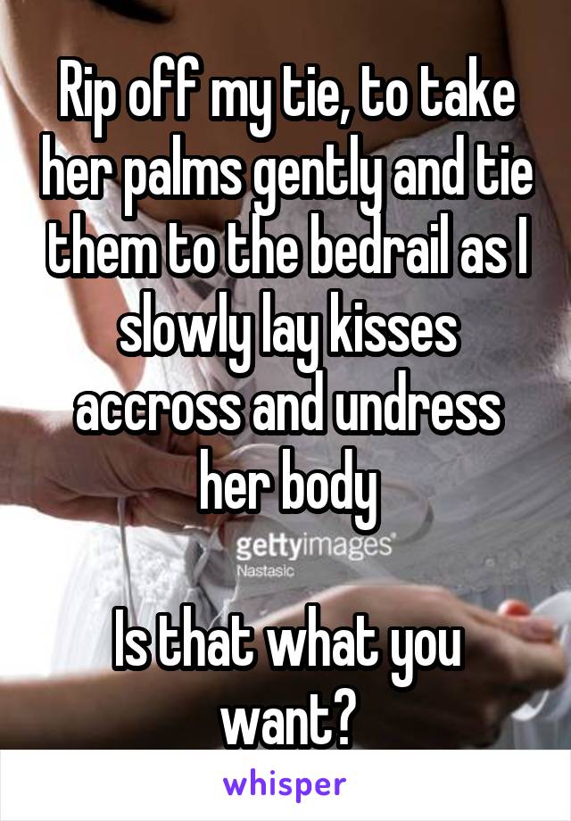 Rip off my tie, to take her palms gently and tie them to the bedrail as I slowly lay kisses accross and undress her body

Is that what you want?