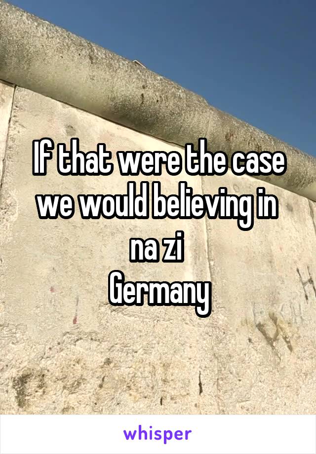 If that were the case we would believing in 
na zi 
Germany