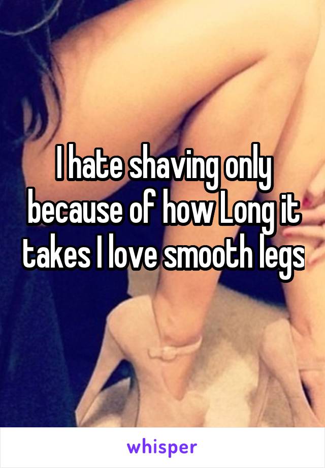 I hate shaving only because of how Long it takes I love smooth legs 