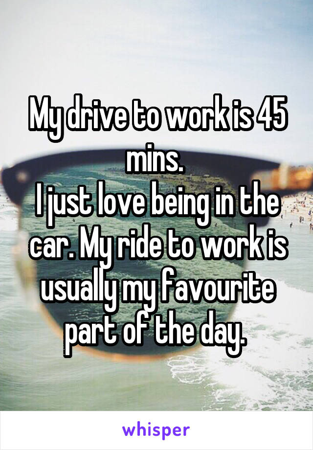 My drive to work is 45 mins. 
I just love being in the car. My ride to work is usually my favourite part of the day. 