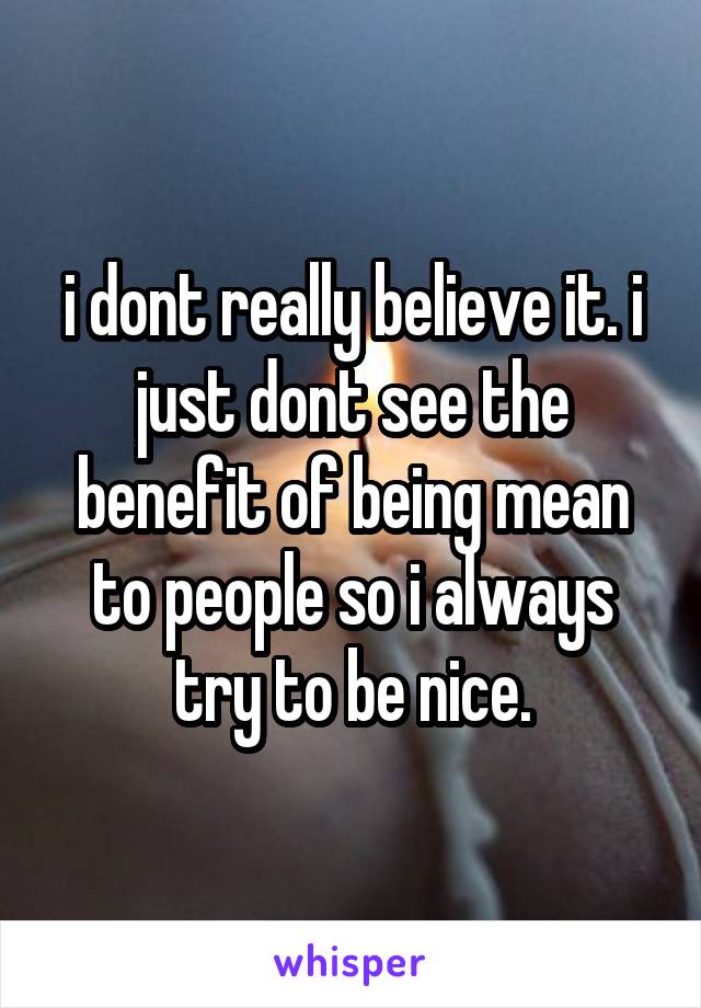 i dont really believe it. i just dont see the benefit of being mean to people so i always try to be nice.