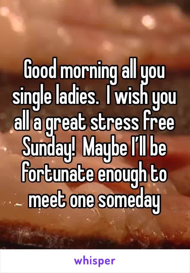 Good morning all you single ladies.  I wish you all a great stress free Sunday!  Maybe I’ll be fortunate enough to meet one someday