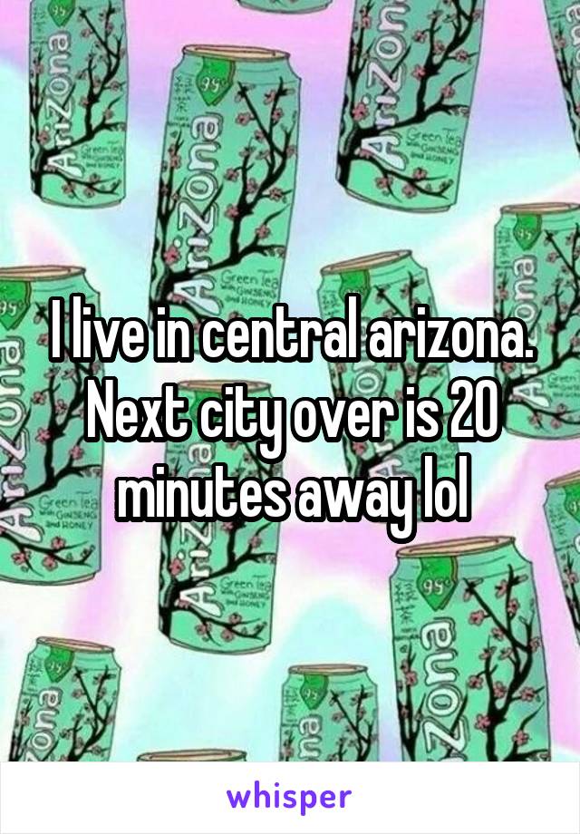 I live in central arizona. Next city over is 20 minutes away lol