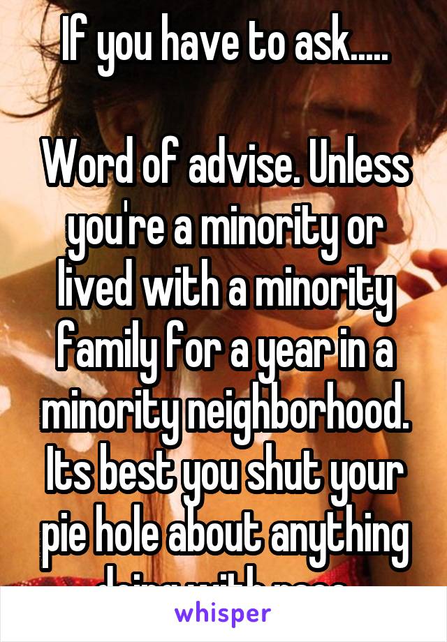 If you have to ask.....

Word of advise. Unless you're a minority or lived with a minority family for a year in a minority neighborhood. Its best you shut your pie hole about anything doing with race.