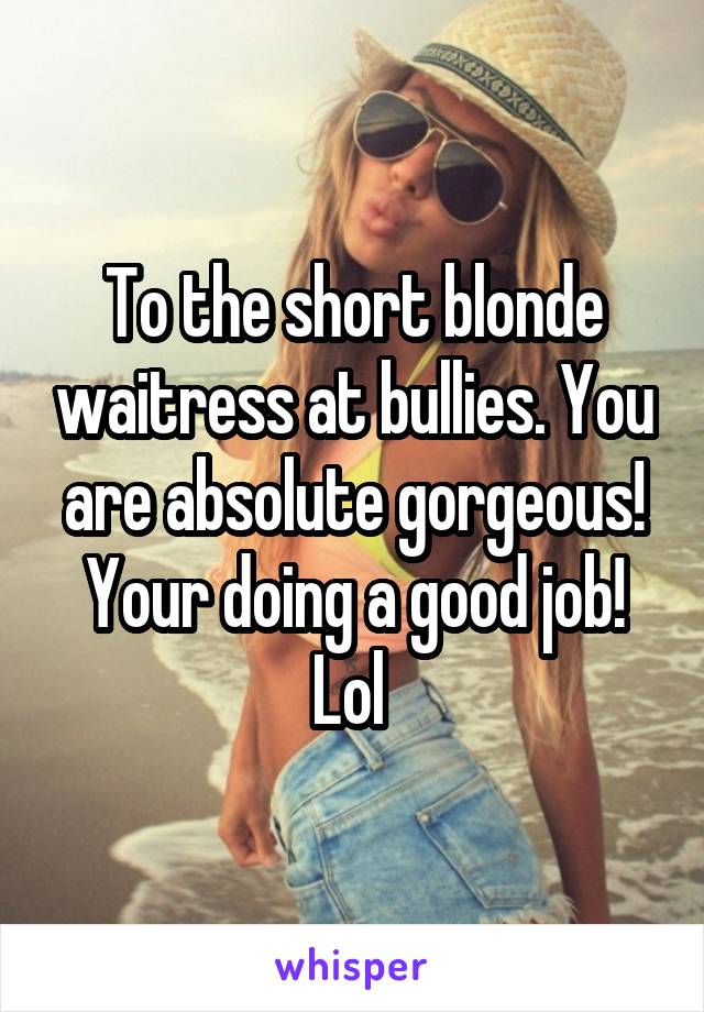 To the short blonde waitress at bullies. You are absolute gorgeous! Your doing a good job! Lol 