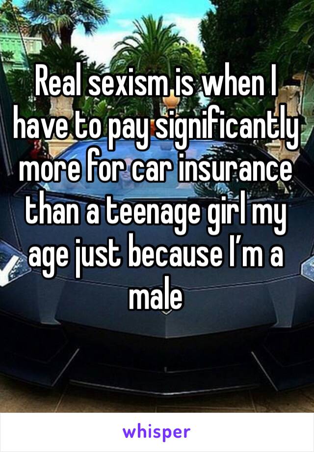 Real sexism is when I have to pay significantly more for car insurance than a teenage girl my age just because I’m a male 