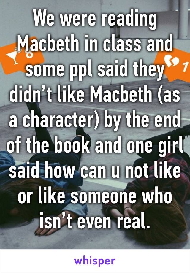 We were reading Macbeth in class and some ppl said they didn’t like Macbeth (as a character) by the end of the book and one girl said how can u not like or like someone who isn’t even real. 